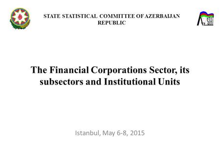 The Financial Corporations Sector, its subsectors and Institutional Units STATE STATISTICAL COMMITTEE OF AZERBAIJAN REPUBLIC Istanbul, May 6-8, 2015.