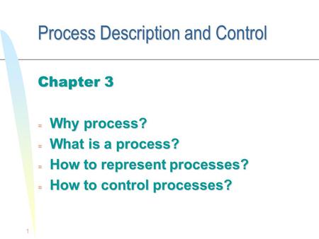 1 Process Description and Control Chapter 3 = Why process? = What is a process? = How to represent processes? = How to control processes?