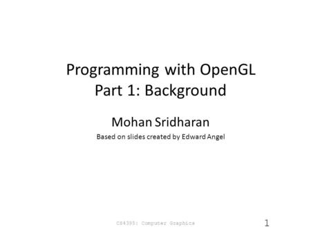 Programming with OpenGL Part 1: Background Mohan Sridharan Based on slides created by Edward Angel CS4395: Computer Graphics 1.