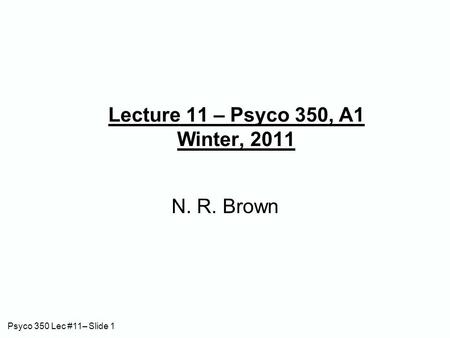 Psyco 350 Lec #11– Slide 1 Lecture 11 – Psyco 350, A1 Winter, 2011 N. R. Brown.