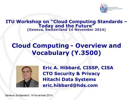 Geneva, Switzerland, 14 November 2014 Cloud Computing - Overview and Vocabulary (Y.3500) Eric A. Hibbard, CISSP, CISA CTO Security & Privacy Hitachi Data.