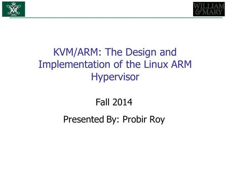 KVM/ARM: The Design and Implementation of the Linux ARM Hypervisor Fall 2014 Presented By: Probir Roy.