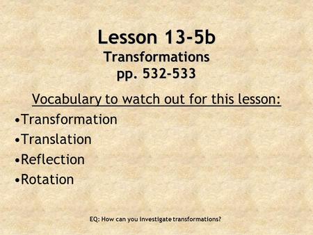 EQ: How can you investigate transformations? Lesson 13-5b Transformations pp. 532-533 Vocabulary to watch out for this lesson: Transformation Translation.