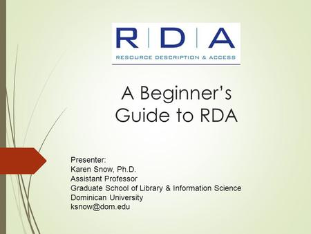 A Beginner’s Guide to RDA Presenter: Karen Snow, Ph.D. Assistant Professor Graduate School of Library & Information Science Dominican University