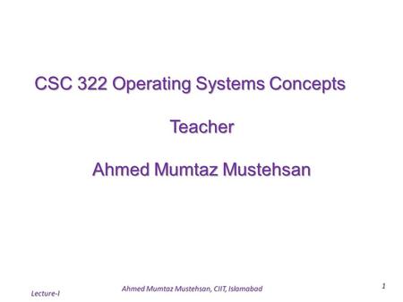 Lecture-I 1 CSC 322 Operating Systems Concepts Teacher Ahmed Mumtaz Mustehsan Ahmed Mumtaz Mustehsan, CIIT, Islamabad.