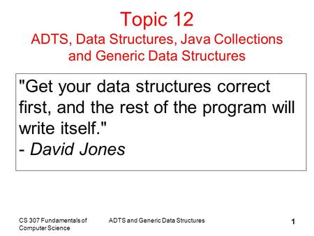 CS 307 Fundamentals of Computer Science ADTS and Generic Data Structures 1 Topic 12 ADTS, Data Structures, Java Collections and Generic Data Structures.