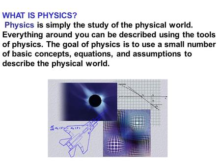 WHAT IS PHYSICS?  Physics is simply the study of the physical world. Everything around you can be described using the tools of physics. The goal of physics.