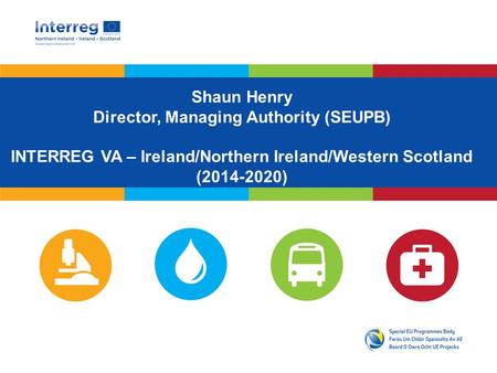 Shaun Henry Director, Managing Authority (SEUPB) INTERREG VA – Ireland/Northern Ireland/Western Scotland (2014-2020)