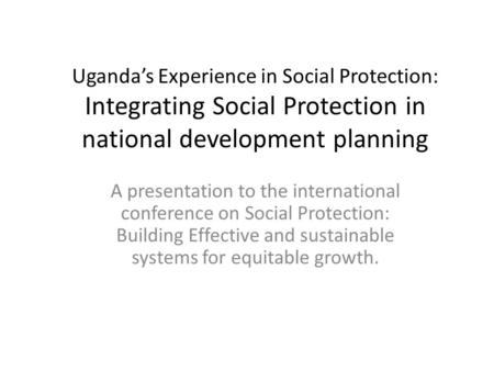 Uganda’s Experience in Social Protection: Integrating Social Protection in national development planning A presentation to the international conference.