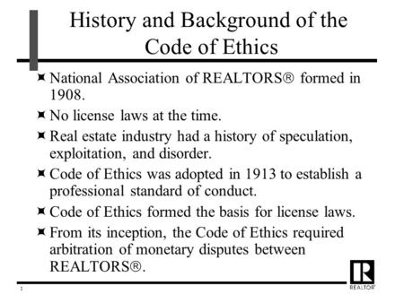 1 History and Background of the Code of Ethics  National Association of REALTORS  formed in 1908.  No license laws at the time.  Real estate industry.