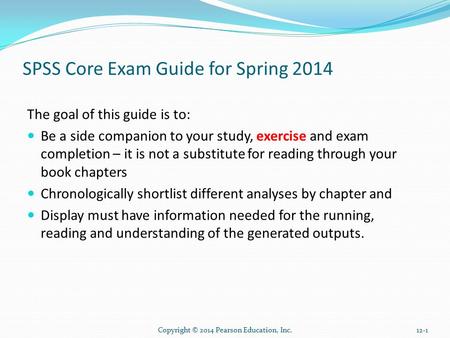Copyright © 2014 Pearson Education, Inc.12-1 SPSS Core Exam Guide for Spring 2014 The goal of this guide is to: Be a side companion to your study, exercise.