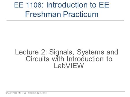 Dan O. Popa, Intro to EE – Practicum, Spring 2015 EE 1106 : Introduction to EE Freshman Practicum Lecture 2: Signals, Systems and Circuits with Introduction.