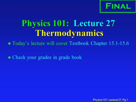 Physics 101: Lecture 27, Pg 1 Physics 101: Lecture 27 Thermodynamics l Today’s lecture will cover Textbook Chapter 15.1-15.6 l Check your grades in grade.
