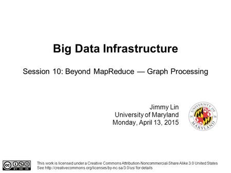 Big Data Infrastructure Jimmy Lin University of Maryland Monday, April 13, 2015 Session 10: Beyond MapReduce — Graph Processing This work is licensed under.