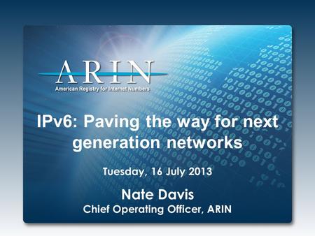 IPv6: Paving the way for next generation networks Tuesday, 16 July 2013 Nate Davis Chief Operating Officer, ARIN.