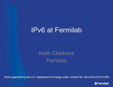 IPv6 at Fermilab Keith Chadwick Fermilab Work supported by the U.S. Department of Energy under contract No. DE-AC02-07CH11359.