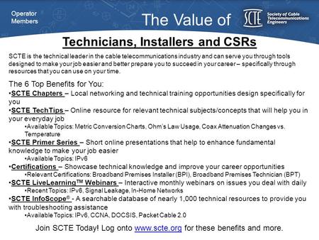 Technicians, Installers and CSRs The Value of SCTE is the technical leader in the cable telecommunications industry and can serve you through tools designed.