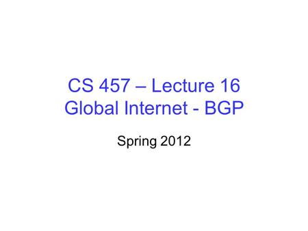 CS 457 – Lecture 16 Global Internet - BGP Spring 2012.