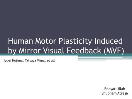 Human Motor Plasticity Induced by Mirror Visual Feedback (MVF) Ippei Nojima, Tatsuya Mima, et all Enayat Ullah Shubham Atreja.