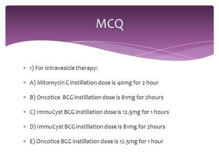  1) For intravesicle therapy:  A) Mitomycin C instillation dose is 40mg for 2 hour  B) Oncotice BCG instillation dose is 81mg for 2hours  C) ImmuCyst.