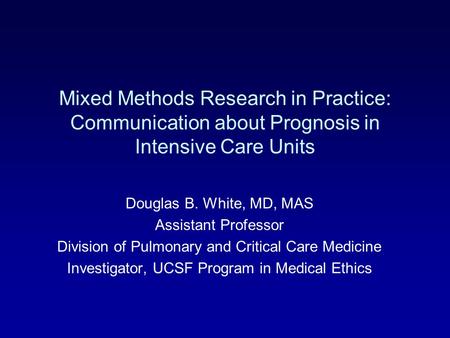 Mixed Methods Research in Practice: Communication about Prognosis in Intensive Care Units Douglas B. White, MD, MAS Assistant Professor Division of Pulmonary.