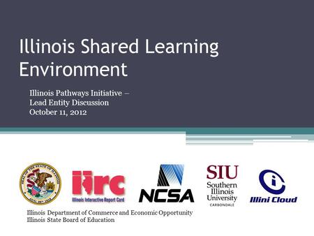 Illinois Shared Learning Environment Illinois Pathways Initiative – Lead Entity Discussion October 11, 2012 Illinois Department of Commerce and Economic.