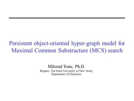 Persistent object-oriented hyper-graph model for Maximal Common Substructure (MCS) search Milorad Tosic, Ph.D. Rutgers, The State University of New Jersey.