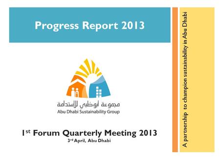 1 st Forum Quarterly Meeting 2013 3 rd April, Abu Dhabi Progress Report 2013 A partnership to champion sustainability in Abu Dhabi.