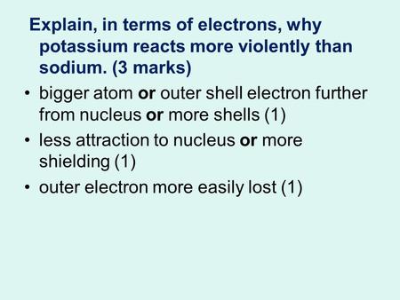 Explain, in terms of electrons, why potassium reacts more violently than sodium. (3 marks) bigger atom or outer shell electron further from nucleus or.