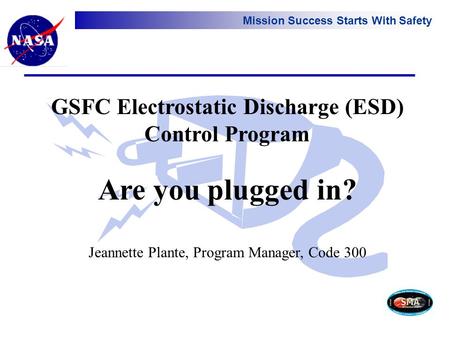 Mission Success Starts With Safety GSFC Electrostatic Discharge (ESD) Control Program Are you plugged in? Jeannette Plante, Program Manager, Code 300.