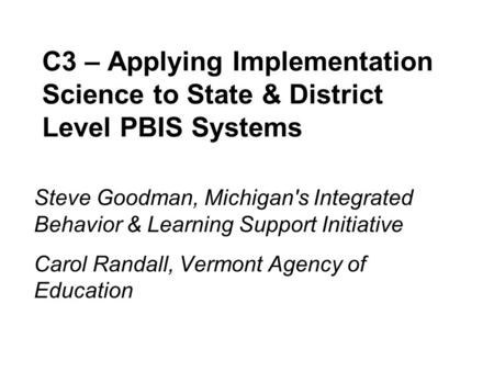 C3 – Applying Implementation Science to State & District Level PBIS Systems Steve Goodman, Michigan's Integrated Behavior & Learning Support Initiative.