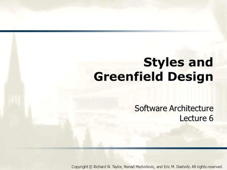 Copyright © Richard N. Taylor, Nenad Medvidovic, and Eric M. Dashofy. All rights reserved. Styles and Greenfield Design Software Architecture Lecture 6.