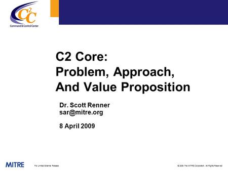 © 2009 The MITRE Corporation. All Rights ReservedFor Limited External Release C2 Core: Problem, Approach, And Value Proposition Dr. Scott Renner