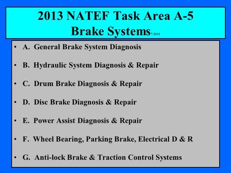 2013 NATEF Task Area A-5 Brake Systems 7-2013 A. General Brake System Diagnosis B. Hydraulic System Diagnosis & Repair C. Drum Brake Diagnosis & Repair.