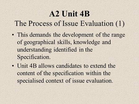 A2 Unit 4B The Process of Issue Evaluation (1) This demands the development of the range of geographical skills, knowledge and understanding identified.