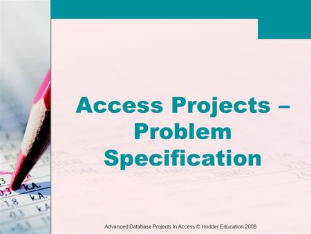 Advanced Database Projects In Access © Hodder Education 2008 Access Projects – Problem Specification.