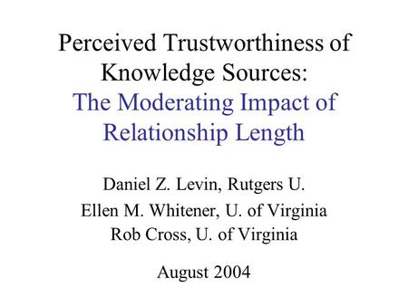 Perceived Trustworthiness of Knowledge Sources: The Moderating Impact of Relationship Length Daniel Z. Levin, Rutgers U. Ellen M. Whitener, U. of Virginia.