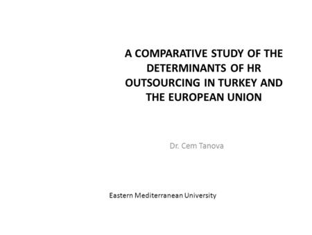 A COMPARATIVE STUDY OF THE DETERMINANTS OF HR OUTSOURCING IN TURKEY AND THE EUROPEAN UNION Dr. Cem Tanova Eastern Mediterranean University.