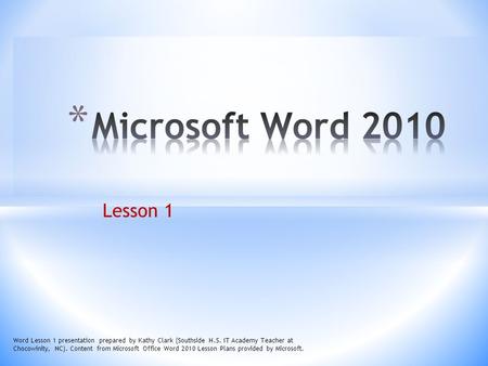 Microsoft Word 2010 Lesson 1 Word Lesson 1 presentation prepared by Kathy Clark (Southside H.S. IT Academy Teacher at Chocowinity, NC). Content from Microsoft.