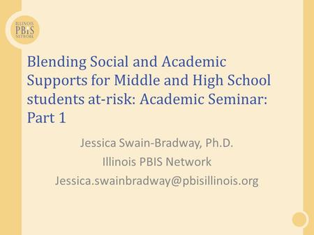 Blending Social and Academic Supports for Middle and High School students at-risk: Academic Seminar: Part 1 Jessica Swain-Bradway, Ph.D. Illinois PBIS.