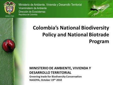 Colombia’s National Biodiversity Policy and National Biotrade Program MINISTERIO DE AMBIENTE, VIVIENDA Y DESARROLLO TERRITORIAL Greening trade for Biodiversity.