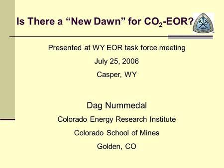 Is There a “New Dawn” for CO 2 -EOR? Presented at WY EOR task force meeting July 25, 2006 Casper, WY Dag Nummedal Colorado Energy Research Institute Colorado.
