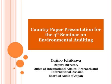 Country Paper Presentation for the 4 th Seminar on Environmental Auditing Yujiro Ichikawa Deputy Director, Office of International Affairs, Research and.