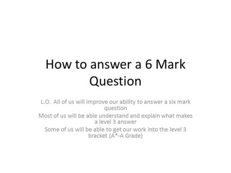 How to answer a 6 Mark Question L.O. All of us will improve our ability to answer a six mark question Most of us will be able understand and explain what.