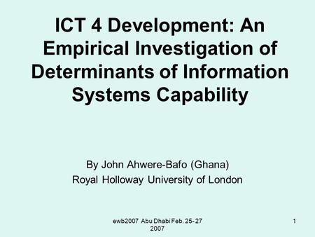 Ewb2007 Abu Dhabi Feb. 25- 27 2007 1 ICT 4 Development: An Empirical Investigation of Determinants of Information Systems Capability By John Ahwere-Bafo.