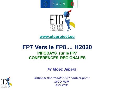 Www.etcproject.eu FP7 Vers le FP8.... H2020 INFODAYS sur le FP7 CONFERENCES REGIONALES Pr Moez Jebara National Coordinator FP7 contact point INCO NCP BIO.