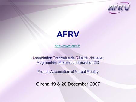 Girona 19 & 20 December 2007 AFRV Association Française de Réalité Virtuelle, Augmentée, Mixte et d’Interaction 3D French Association of Virtual Reality.