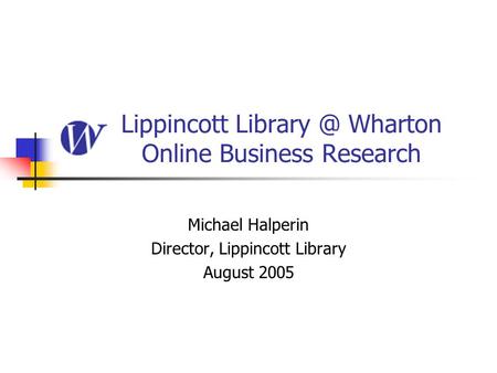 Lippincott Wharton Online Business Research Michael Halperin Director, Lippincott Library August 2005.