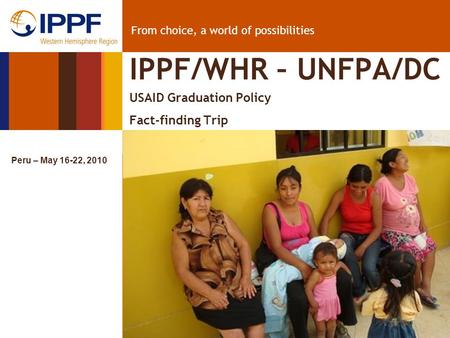 From choice, a world of possibilities IPPF/WHR – UNFPA/DC USAID Graduation Policy Fact-finding Trip Peru – May 16-22, 2010.