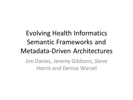 Evolving Health Informatics Semantic Frameworks and Metadata-Driven Architectures Jim Davies, Jeremy Gibbons, Steve Harris and Denise Warzel.